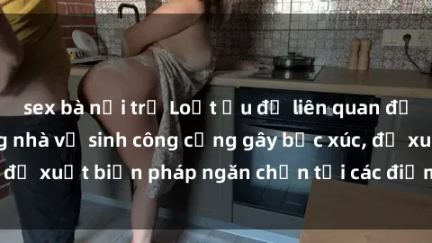 sex bà nội trợ Loạt ẩu đả liên quan đến hành vi sex trong nhà vệ sinh công cộng gây bức xúc, đề xuất biện pháp ngăn chặn tại các điểm tiềm ẩn nguy cơ
