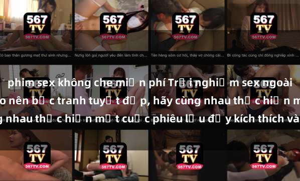 phim sex không che miễn phí Trải nghiệm sex ngoài trời: Khi thiên nhiên tạo nên bức tranh tuyệt đẹp, hãy cùng nhau thực hiện một cuộc phiêu lưu đầy kích thích và lãng mạn.