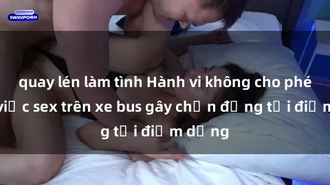 quay lén làm tình Hành vi không cho phép: Vụ việc sex trên xe bus gây chấn động tại điểm dừng