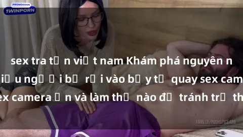 sex tra tấn việt nam Khám phá nguyên nhân gì đã khiến nhiều người bị rơi vào bẫy tự quay sex camera ẩn và làm thế nào để tránh trở thành nạn nhân?