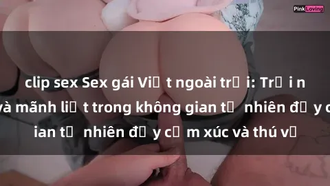 clip sex Sex gái Việt ngoài trời: Trải nghiệm độc đáo và mãnh liệt trong không gian tự nhiên đầy cảm xúc và thú vị