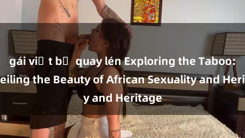 gái việt bị quay lén Exploring the Taboo: Unveiling the Beauty of African Sexuality and Heritage