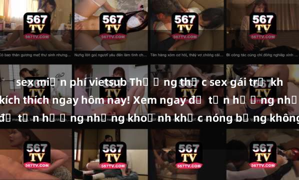 sex miễn phí vietsub Thưởng thức sex gái trẻ không che cực phê và đầy kích thích ngay hôm nay! Xem ngay để tận hưởng những khoảnh khắc nóng bỏng không thể quên.
