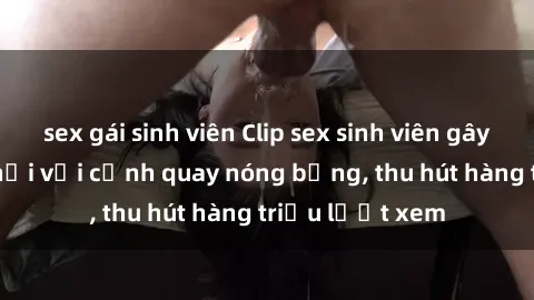 sex gái sinh viên Clip sex sinh viên gây sốt mạng xã hội với cảnh quay nóng bỏng, thu hút hàng triệu lượt xem