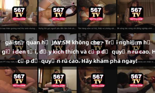 gái trẻ quan hệ JAV SM không che - Trải nghiệm hấp dẫn đến từ thế giới đen tối, đầy kích thích và cấp độ quyến rũ cao. Hãy khám phá ngay!