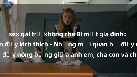 sex gái trẻ không che Bí mật gia đình: Truyện sex loạn luân đầy kích thích - Những mối quan hệ đầy nóng bỏng giữa anh em, cha con và chị em trong gia đình