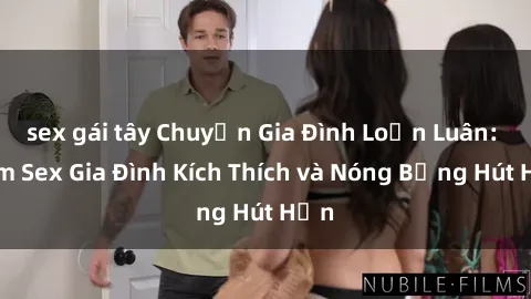 sex gái tây Chuyện Gia Đình Loạn Luân: Phim Sex Gia Đình Kích Thích và Nóng Bỏng Hút Hồn
