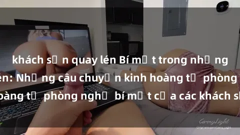 khách sạn quay lén Bí mật trong những khách sạn quay lén: Những câu chuyện kinh hoàng từ phòng nghỉ bí mật của các khách sạn lớn