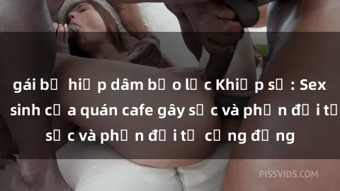 gái bị hiếp dâm bạo lực Khiếp sợ: Sex trong nhà vệ sinh của quán cafe gây sốc và phản đối từ cộng đồng