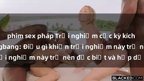 phim sex pháp Trải nghiệm cực kỳ kích thích với sex gangbang: Điều gì khiến trải nghiệm này trở nên đặc biệt và hấp dẫn?
