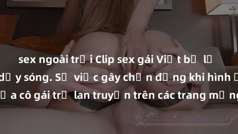 sex ngoài trời Clip sex gái Việt bị lộ khiến cư dân mạng dậy sóng. Sự việc gây chấn động khi hình ảnh nóng bỏng của cô gái trẻ lan truyền trên các trang mạng xã hội.Xã hội đang bàn tán sôi nổi về vụ v