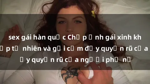sex gái hàn quốc Chụp ảnh gái xinh khỏa thân: Vẻ đẹp tự nhiên và gợi cảm đầy quyến rũ của người phụ nữ