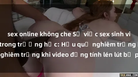 sex online không che Sự việc sex sinh viên quay lén gây sốc trong trường học: Hậu quả nghiêm trọng khi video đồng tính lén lút bị phát tán.
