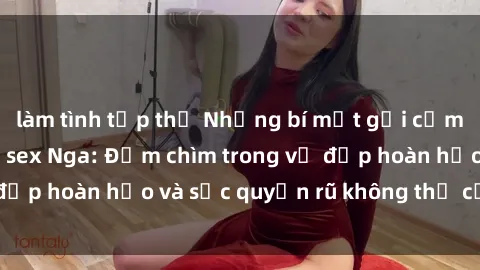làm tình tập thể Những bí mật gợi cảm từ thế giới phim sex Nga: Đắm chìm trong vẻ đẹp hoàn hảo và sức quyến rũ không thể cưỡng lại