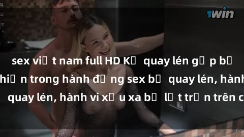 sex việt nam full HD Kẻ quay lén gặp bất ngờ khi bị phát hiện trong hành động sex bị quay lén, hành vi xấu xa bị lột trần trên camera