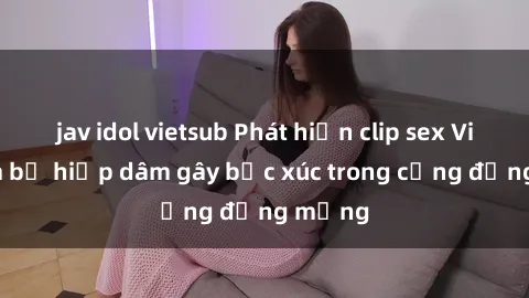 jav idol vietsub Phát hiện clip sex Việt Nam bị hiếp dâm gây bức xúc trong cộng đồng mạng