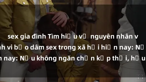 sex gia đình Tìm hiểu về nguyên nhân và hậu quả của hành vi bạo dâm sex trong xã hội hiện nay: Nếu không ngăn chặn kịp thời, hậu quả sẽ là gì?