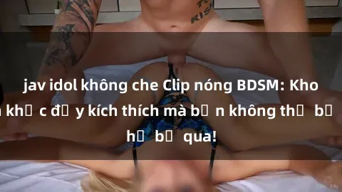 jav idol không che Clip nóng BDSM: Khoảnh khắc đầy kích thích mà bạn không thể bỏ qua!