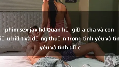phim sex jav hd Quan hệ giữa cha và con: Sự hiểu biết và đồng thuận trong tình yêu và tình dục