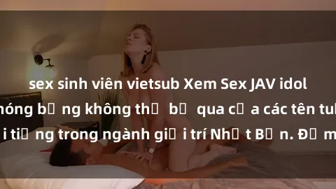 sex sinh viên vietsub Xem Sex JAV idol HD: Những cảnh nóng bỏng không thể bỏ qua của các tên tuổi nổi tiếng trong ngành giải trí Nhật Bản. Đảm bảo bạn sẽ thỏa mãn!