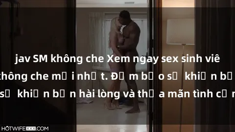 jav SM không che Xem ngay sex sinh viên vietsub cực phê không che mới nhất. Đảm bảo sẽ khiến bạn hài lòng và thỏa mãn tình cảm tới cùng.