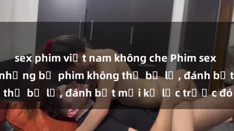 sex phim việt nam không che Phim sex hot nhất năm  Top những bộ phim không thể bỏ lỡ, đánh bật mọi kỷ lục trước đó