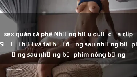 sex quán cà phê Những hậu duệ của clip sex đình đám: Sự lợi hại và tai hại đằng sau những bộ phim nóng bỏng