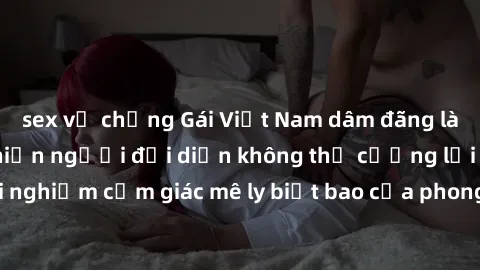 sex vợ chồng Gái Việt Nam dâm đãng làm tình say đắm, khiến người đối diện không thể cưỡng lại được. Hãy trải nghiệm cảm giác mê ly biết bao của phong cách yêu đương đậm chất dân tộc!