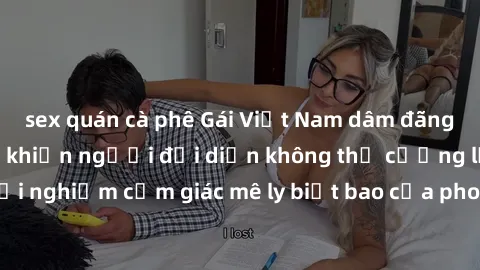 sex quán cà phê Gái Việt Nam dâm đãng làm tình say đắm, khiến người đối diện không thể cưỡng lại được. Hãy trải nghiệm cảm giác mê ly biết bao của phong cách yêu đương đậm chất dân tộc!