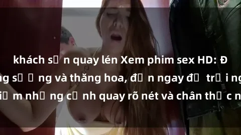 khách sạn quay lén Xem phim sex HD: Đỉnh cao của sự sung sướng và thăng hoa, đến ngay để trải nghiệm những cảnh quay rõ nét và chân thực nhất. Hãy cùng khám phá!
