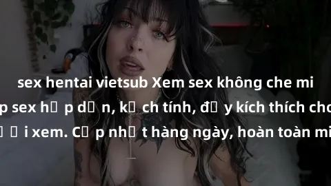 sex hentai vietsub Xem sex không che miễn phí - Những clip sex hấp dẫn, kịch tính, đầy kích thích cho người xem. Cập nhật hàng ngày, hoàn toàn miễn phí, độ phân giải cao.
