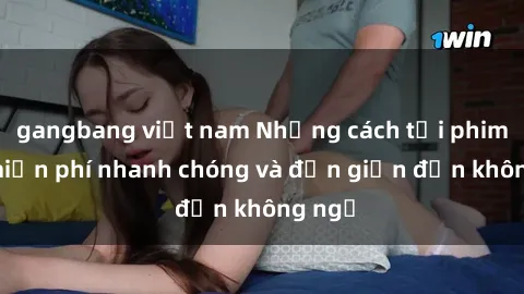 gangbang việt nam Những cách tải phim sex miễn phí nhanh chóng và đơn giản đến không ngờ