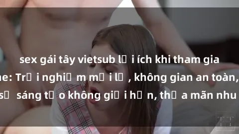 sex gái tây vietsub lợi ích khi tham gia sex online không che: Trải nghiệm mới lạ, không gian an toàn, sự sáng tạo không giới hạn, thỏa mãn nhu cầu tình dục của bạn.