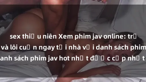 sex thiếu niên Xem phim jav online: trải nghiệm hấp dẫn và lôi cuốn ngay tại nhà với danh sách phim jav hot nhất được cập nhật liên tục.