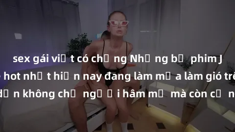 sex gái việt có chồng Những bộ phim JAV idol không che hot nhất hiện nay đang làm mưa làm gió trên mạng, hấp dẫn không chỉ người hâm mộ mà còn cả những ai mới tìm hiểu về thể loại này!