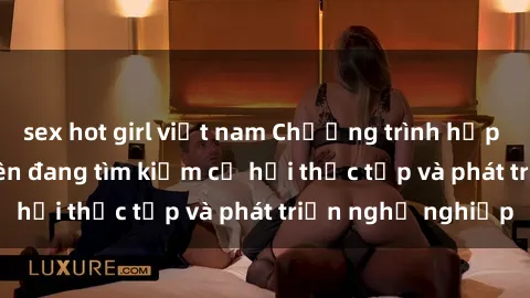 sex hot girl việt nam Chương trình hợp tác JAV cho sinh viên đang tìm kiếm cơ hội thực tập và phát triển nghề nghiệp
