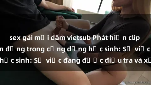 sex gái mại dâm vietsub Phát hiện clip sex nữ sinh gây chấn động trong cộng đồng học sinh: Sự việc đang được điều tra và xử lý
