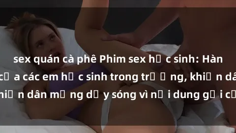 sex quán cà phê Phim sex học sinh: Hành động nóng bỏng của các em học sinh trong trường, khiến dân mạng dậy sóng vì nội dung gợi cảm và kích thích.