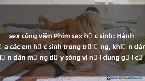 sex công viên Phim sex học sinh: Hành động nóng bỏng của các em học sinh trong trường, khiến dân mạng dậy sóng vì nội dung gợi cảm và kích thích.