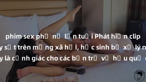 phim sex phụ nữ lớn tuổi Phát hiện clip nóng sinh viên gây sốt trên mạng xã hội, học sinh bị xử lý nghiêm ngặt. Đây là cảnh giác cho các bạn trẻ về hậu quả của việc chia sẻ thông tin trái phép trên in