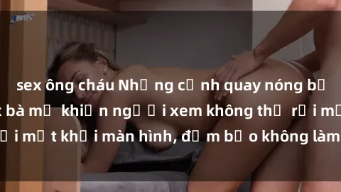 sex ông cháu Những cảnh quay nóng bỏng trong phim sex bà mẹ khiến người xem không thể rời mắt khỏi màn hình, đảm bảo không làm bạn thất vọng!