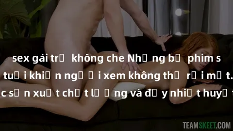 sex gái trẻ không che Những bộ phim sex của phụ nữ lớn tuổi khiến người xem không thể rời mắt. Được sản xuất chất lượng và đầy nhiệt huyết, đáng xem và trải nghiệm.