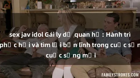 sex jav idol Gái ly dị quan hệ: Hành trình tự phục hồi và tìm lại bản lĩnh trong cuộc sống mới