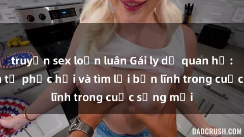 truyện sex loạn luân Gái ly dị quan hệ: Hành trình tự phục hồi và tìm lại bản lĩnh trong cuộc sống mới