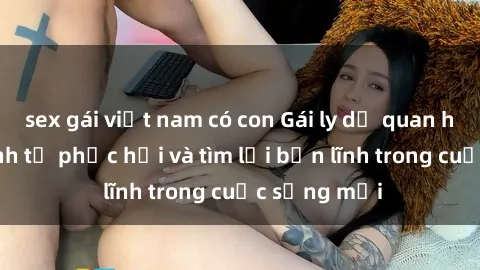 sex gái việt nam có con Gái ly dị quan hệ: Hành trình tự phục hồi và tìm lại bản lĩnh trong cuộc sống mới