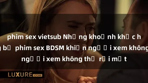 phim sex vietsub Những khoảnh khắc hấp dẫn trong bộ phim sex BDSM khiến người xem không thể rời mắt