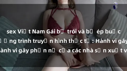sex Việt Nam Gái bị trói và bị ép buộc làm tình trong chương trình truyền hình thực tế: Hành vi gây phẫn nộ của các nhà sản xuất và người xem.