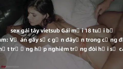 sex gái tây vietsub Gái mới 18 tuổi bị trói và bị hiếp dâm: Vụ án gây sốc gần đâyến trong cộng đồng. Đây là một trường hợp nghiêm trọng đòi hỏi sự can thiệp mạnh mẽ từ phía công lý.