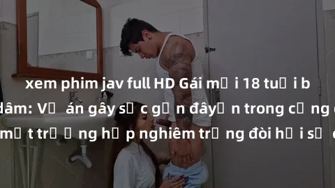 xem phim jav full HD Gái mới 18 tuổi bị trói và bị hiếp dâm: Vụ án gây sốc gần đâyến trong cộng đồng. Đây là một trường hợp nghiêm trọng đòi hỏi sự can thiệp mạnh mẽ từ phía công lý.
