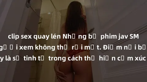 clip sex quay lén Những bộ phim jav SM không che khiến người xem không thể rời mắt. Điểm nổi bật của thể loại này là sự tinh tế trong cách thể hiện cảm xúc và sự hấp dẫn của những cảnh quay.
